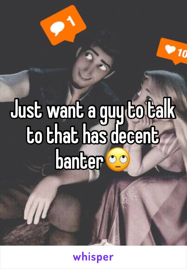 Just want a guy to talk to that has decent banter🙄