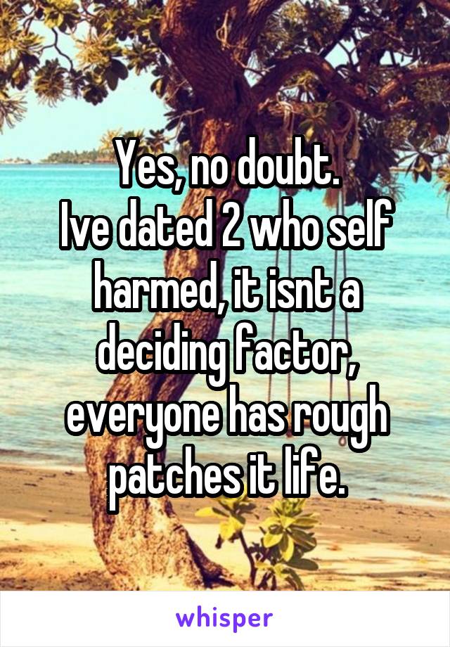 Yes, no doubt.
Ive dated 2 who self harmed, it isnt a deciding factor, everyone has rough patches it life.