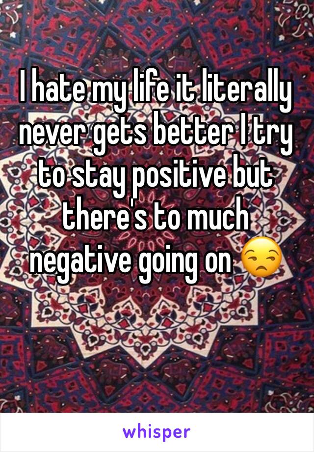 I hate my life it literally never gets better I try to stay positive but there's to much negative going on 😒