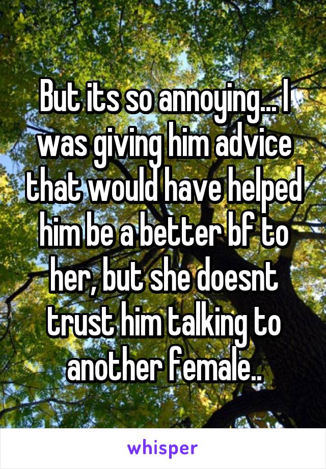 But its so annoying... I was giving him advice that would have helped him be a better bf to her, but she doesnt trust him talking to another female..