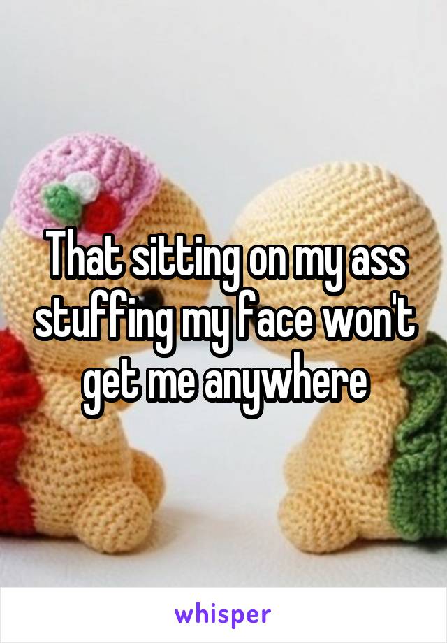 That sitting on my ass stuffing my face won't get me anywhere