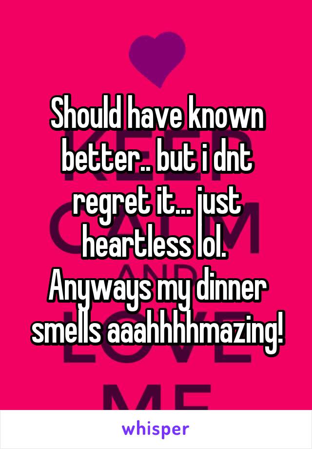 Should have known better.. but i dnt regret it... just heartless lol. 
Anyways my dinner smells aaahhhhmazing!