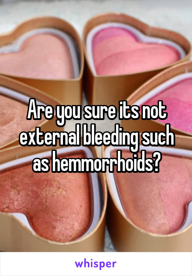 Are you sure its not external bleeding such as hemmorrhoids?