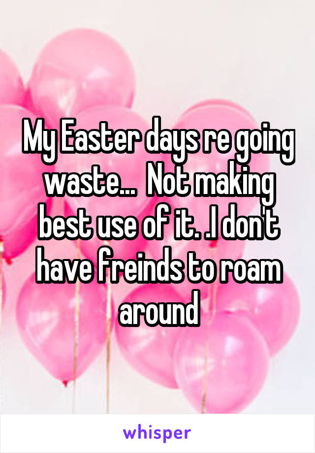 My Easter days re going waste...  Not making best use of it. .I don't have freinds to roam around