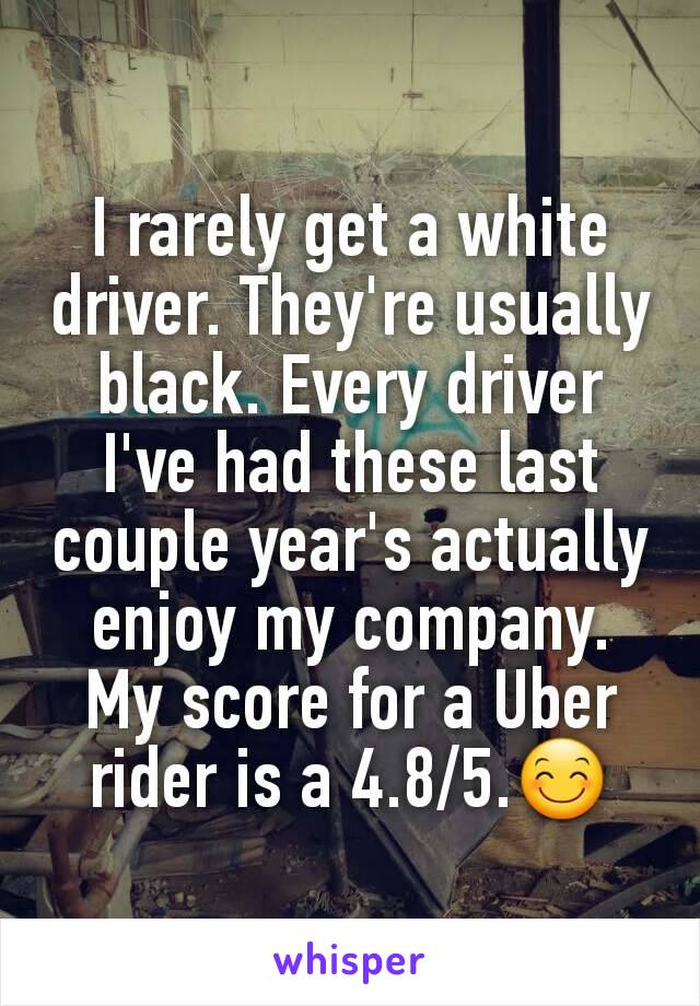 I rarely get a white driver. They're usually  black. Every driver I've had these last couple year's actually enjoy my company. My score for a Uber rider is a 4.8/5.😊