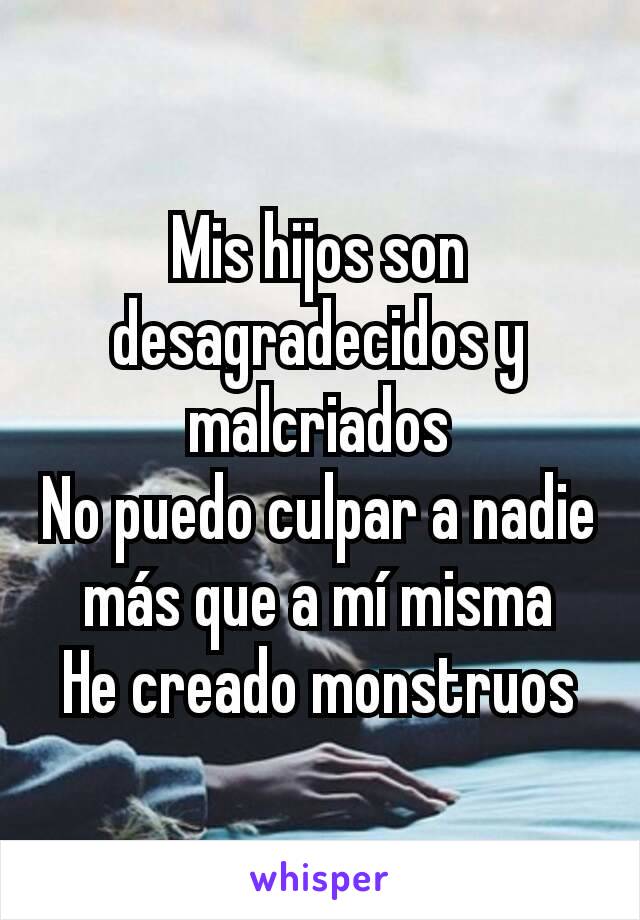 Mis hijos son desagradecidos y malcriados
No puedo culpar a nadie más que a mí misma
He creado monstruos