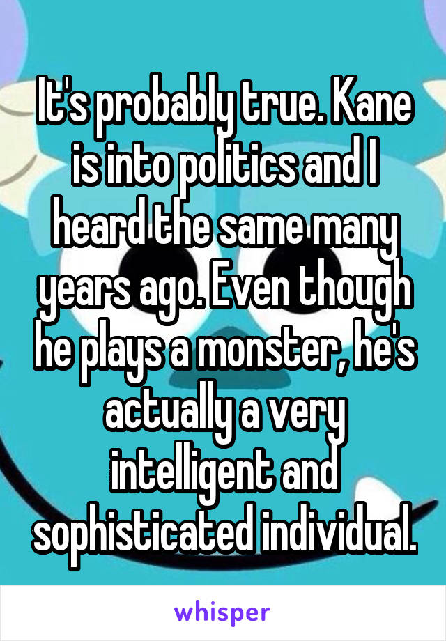 It's probably true. Kane is into politics and I heard the same many years ago. Even though he plays a monster, he's actually a very intelligent and sophisticated individual.