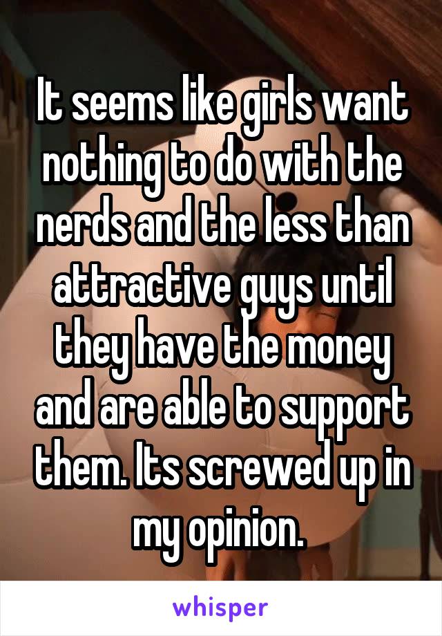 It seems like girls want nothing to do with the nerds and the less than attractive guys until they have the money and are able to support them. Its screwed up in my opinion. 