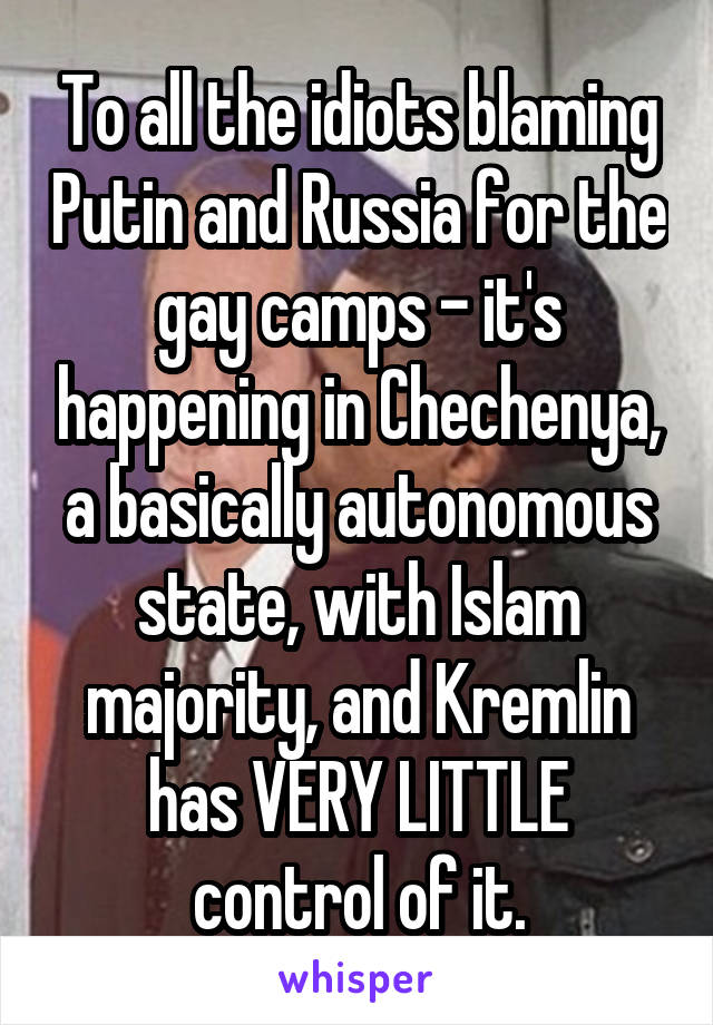 To all the idiots blaming Putin and Russia for the gay camps - it's happening in Chechenya, a basically autonomous state, with Islam majority, and Kremlin has VERY LITTLE control of it.