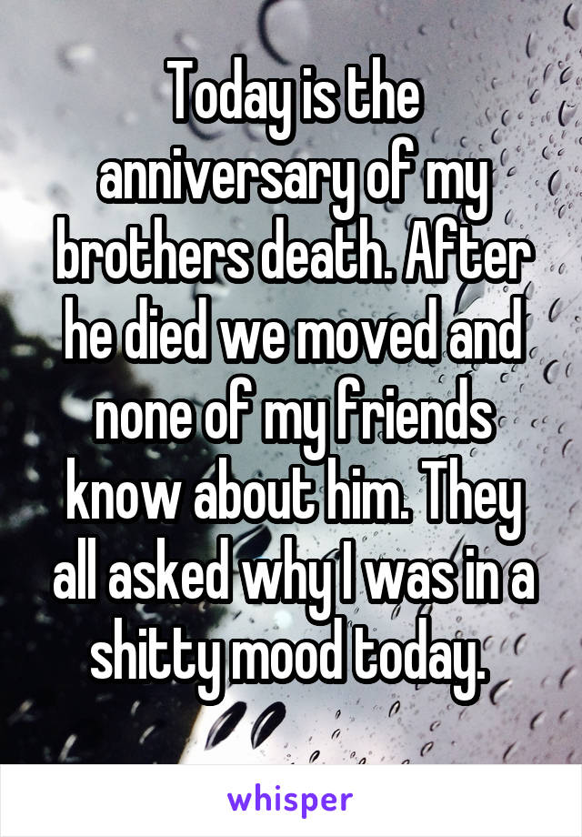 Today is the anniversary of my brothers death. After he died we moved and none of my friends know about him. They all asked why I was in a shitty mood today. 
