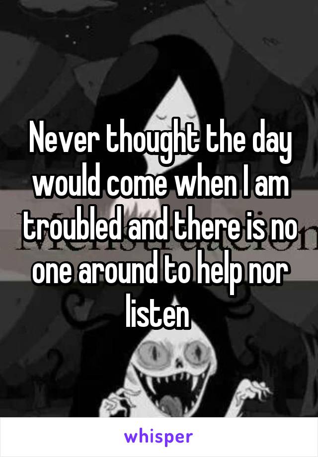 Never thought the day would come when I am troubled and there is no one around to help nor listen 