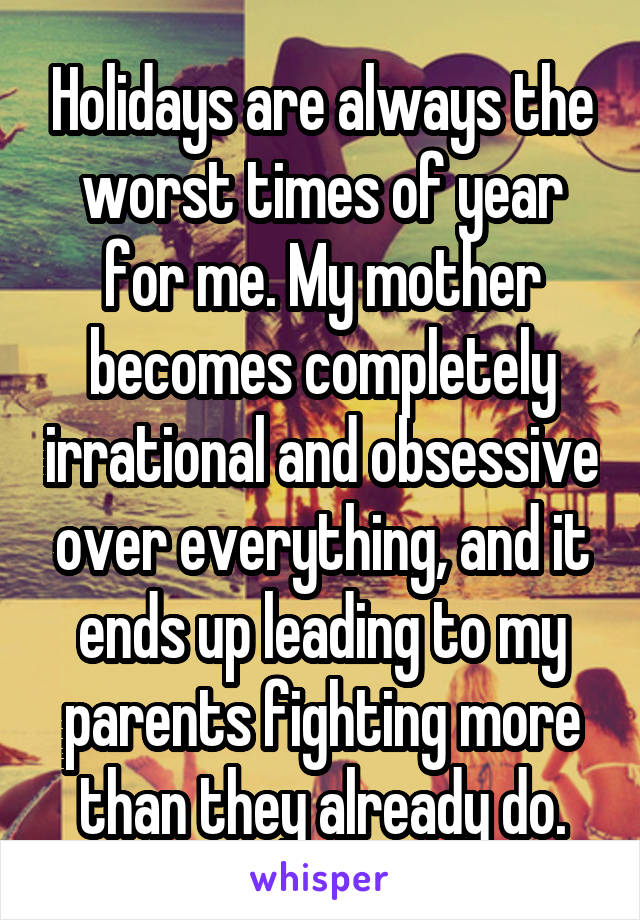 Holidays are always the worst times of year for me. My mother becomes completely irrational and obsessive over everything, and it ends up leading to my parents fighting more than they already do.