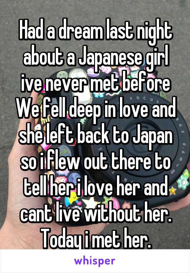 Had a dream last night about a Japanese girl ive never met before We fell deep in love and she left back to Japan so i flew out there to tell her i love her and cant live without her. Today i met her.