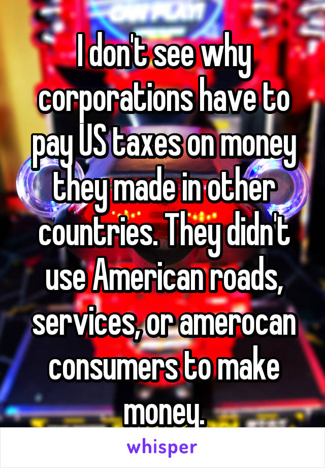 I don't see why corporations have to pay US taxes on money they made in other countries. They didn't use American roads, services, or amerocan consumers to make money.