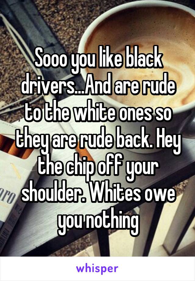 Sooo you like black drivers...And are rude to the white ones so they are rude back. Hey the chip off your shoulder. Whites owe you nothing