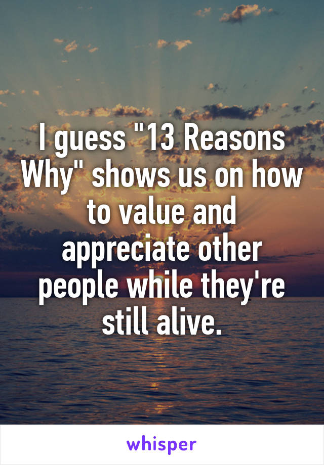 I guess "13 Reasons Why" shows us on how to value and appreciate other people while they're still alive.