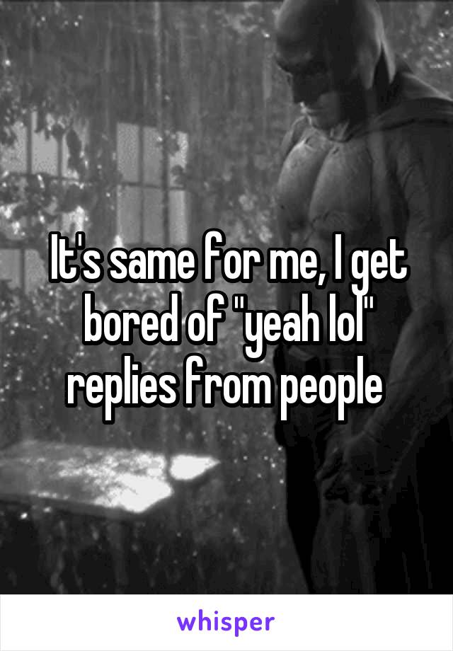 It's same for me, I get bored of "yeah lol" replies from people 