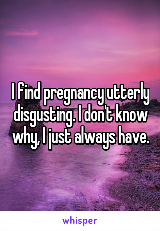 I find pregnancy utterly disgusting. I don't know why, I just always have.