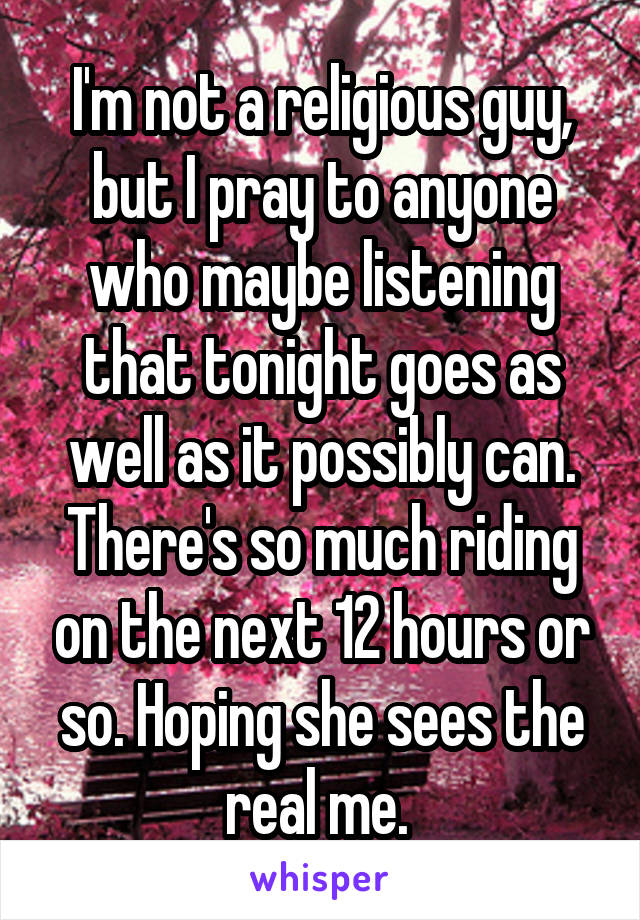 I'm not a religious guy, but I pray to anyone who maybe listening that tonight goes as well as it possibly can. There's so much riding on the next 12 hours or so. Hoping she sees the real me. 