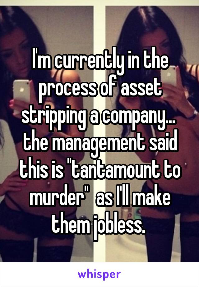 I'm currently in the process of asset stripping a company...  the management said this is "tantamount to murder"  as I'll make them jobless. 