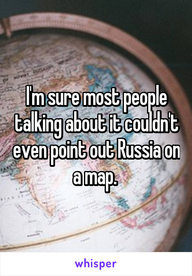 I'm sure most people talking about it couldn't even point out Russia on a map. 