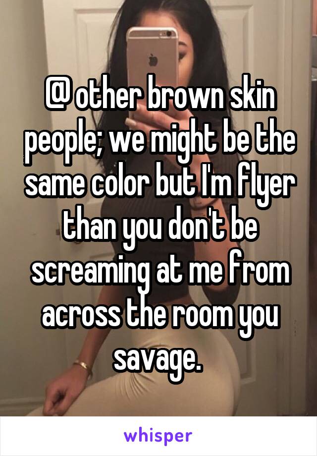 @ other brown skin people; we might be the same color but I'm flyer than you don't be screaming at me from across the room you savage. 