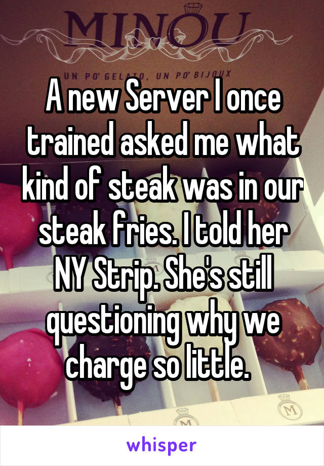 A new Server I once trained asked me what kind of steak was in our steak fries. I told her NY Strip. She's still questioning why we charge so little.  