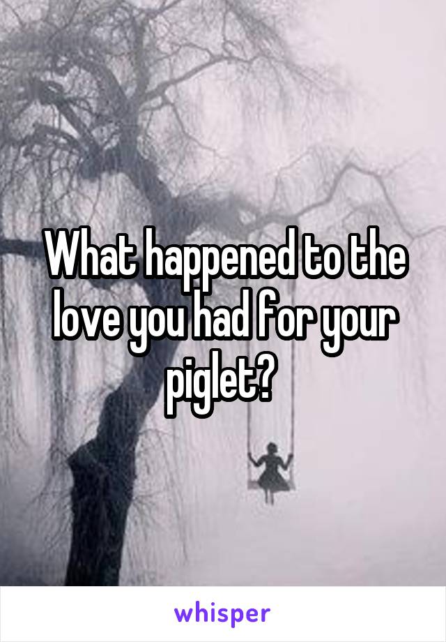 What happened to the love you had for your piglet? 