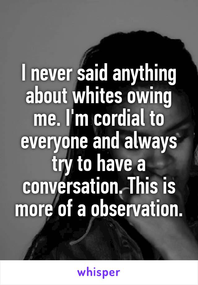 I never said anything about whites owing me. I'm cordial to everyone and always try to have a conversation. This is more of a observation.