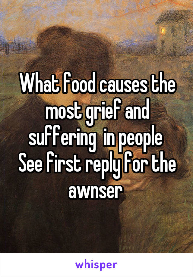 What food causes the most grief and suffering  in people 
See first reply for the awnser 