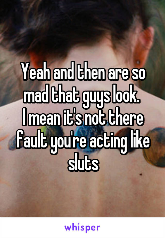 Yeah and then are so mad that guys look. 
I mean it's not there fault you're acting like sluts