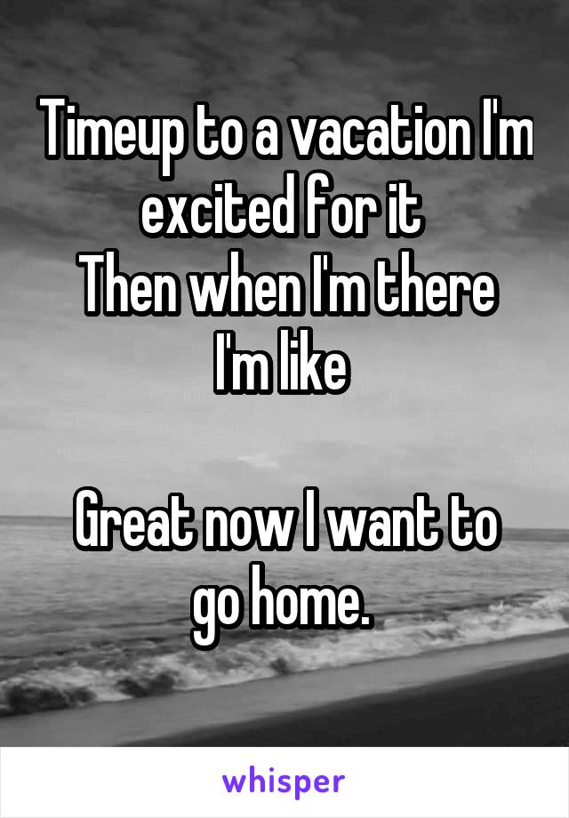 Timeup to a vacation I'm excited for it 
Then when I'm there I'm like 

Great now I want to go home. 
