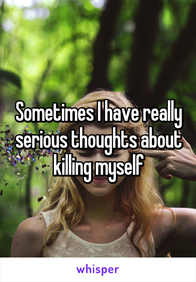 Sometimes I have really serious thoughts about killing myself