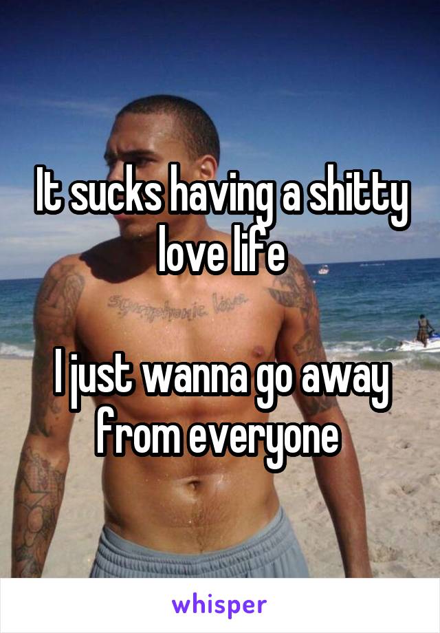 It sucks having a shitty love life

I just wanna go away from everyone 