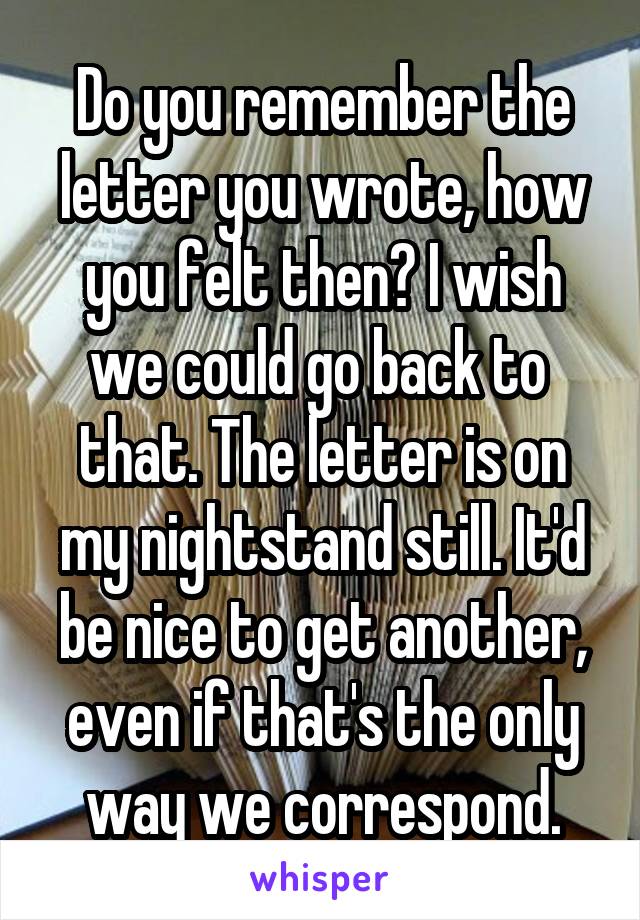 Do you remember the letter you wrote, how you felt then? I wish we could go back to  that. The letter is on my nightstand still. It'd be nice to get another, even if that's the only way we correspond.