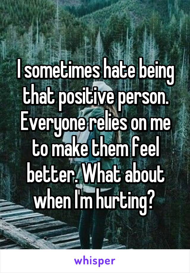 I sometimes hate being that positive person. Everyone relies on me to make them feel better. What about when I'm hurting? 