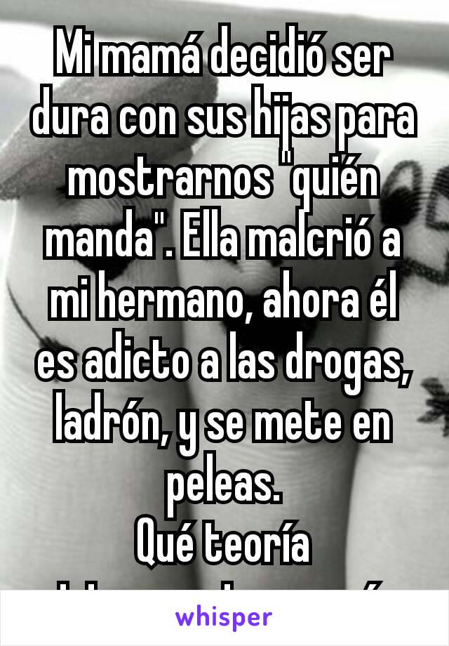 Mi mamá decidió ser dura con sus hijas para mostrarnos "quién manda". Ella malcrió a mi hermano, ahora él es adicto a las drogas, ladrón, y se mete en peleas.
Qué teoría interesante, mamá.