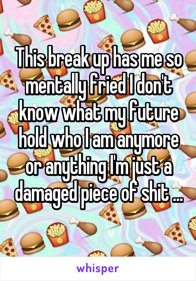 This break up has me so mentally fried I don't know what my future hold who I am anymore or anything I'm just a damaged piece of shit ...
 