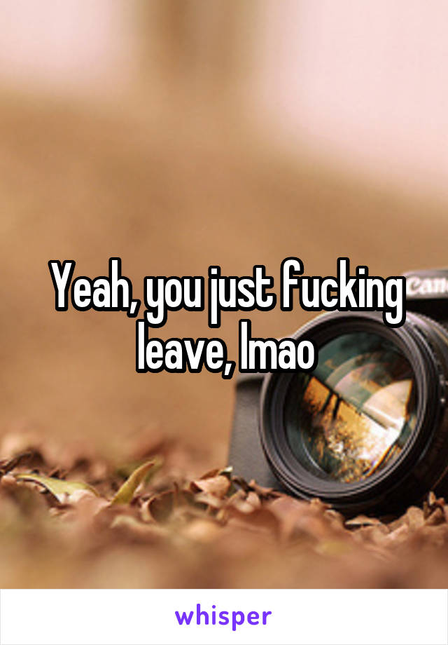 Yeah, you just fucking leave, lmao