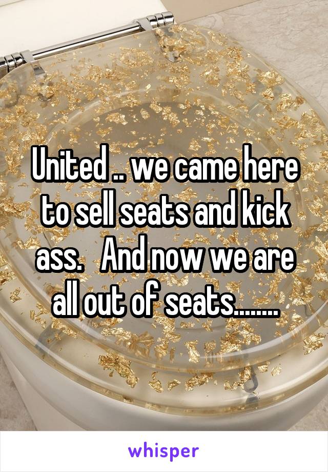 United .. we came here to sell seats and kick ass.   And now we are all out of seats........