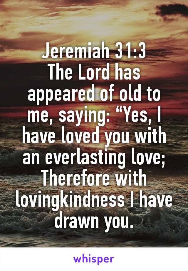 Jeremiah 31:3
The Lord has appeared of old to me, saying: “Yes, I have loved you with an everlasting love; Therefore with lovingkindness I have drawn you.