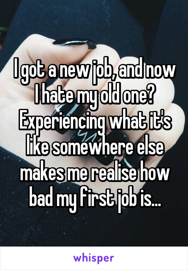 I got a new job, and now I hate my old one? Experiencing what it's like somewhere else makes me realise how bad my first job is...