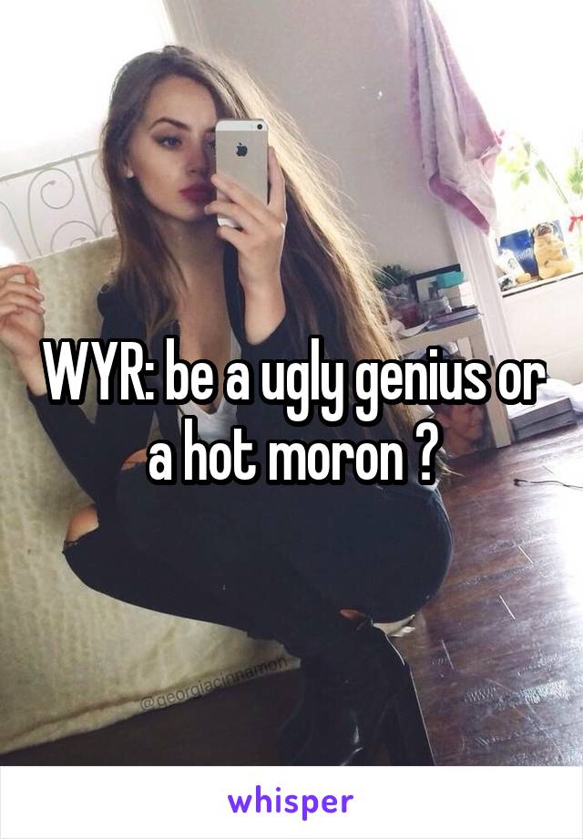 WYR: be a ugly genius or a hot moron ?