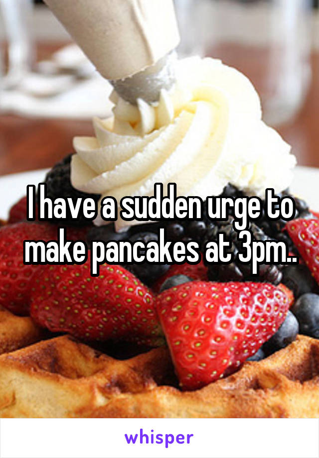 I have a sudden urge to make pancakes at 3pm..