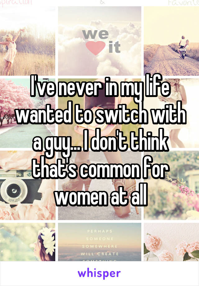 I've never in my life wanted to switch with a guy... I don't think that's common for women at all