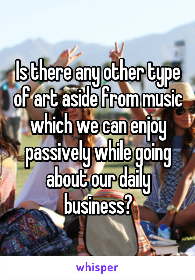 Is there any other type of art aside from music which we can enjoy passively while going about our daily business?