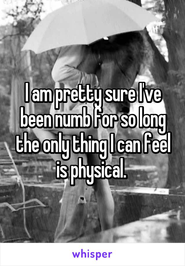 I am pretty sure I've been numb for so long the only thing I can feel is physical. 