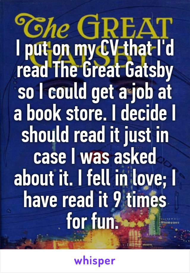 I put on my CV that I'd read The Great Gatsby so I could get a job at a book store. I decide I should read it just in case I was asked about it. I fell in love; I have read it 9 times for fun. 