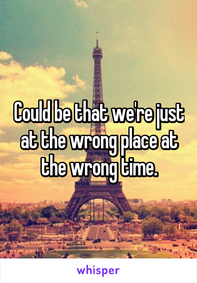 Could be that we're just at the wrong place at the wrong time.