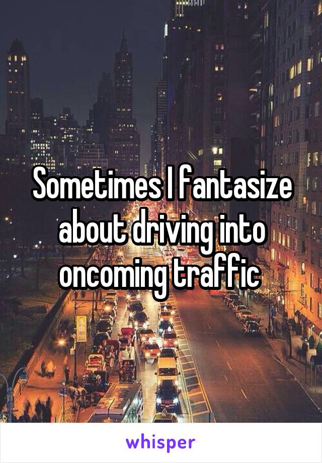 Sometimes I fantasize about driving into oncoming traffic 